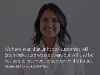 We have seen that unhappy customers will
often make sure we are aware but will also be
hesitant to reach out to support in the future.
MEGHA DERCHAK, KISSMETRICS
 