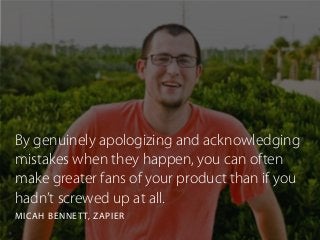 By genuinely apologizing and acknowledging
mistakes when they happen, you can often
make greater fans of your product than if you
hadn’t screwed up at all.
MICAH BENNETT, ZAPIER
 