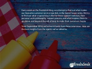 Every week on the Freshdesk blog, we attempt to find out what makes
our favourite customer service reps tick, in the Secret Sauce series. We try
to find out what a typical day is like for these support rockstars, their
personal work-philosophy, support process, and what inspires them to
go above and beyond the call of duty to make their customers happy.
Since September 2014, we've learnt loads from these interviews. Here are
the best insights from the agents we've talked to.
 