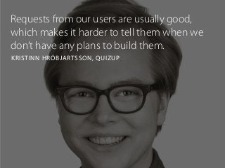 Requests from our users are usually good,
which makes it harder to tell them when we
don’t have any plans to build them.
KRISTINN HRÓBJARTSSON, QUIZUP
 