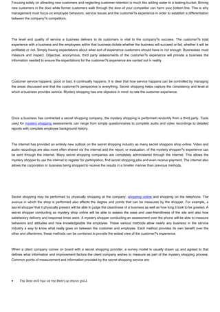 Focusing solely on attracting new customers and neglecting customer retention is much like adding water to a leaking bucket. Brining
new customers in the door while former customers walk through the door of your competitor can harm your bottom line. This is why
management must focus on employee behaviors, service issues and the customer?s experience in order to establish a differentiation
between the company?s competitors.




The level and quality of service a business delivers to its customers is vital to the company?s success. The customer?s total
experience with a business and the employees within that business dictate whether the business will succeed or fail, whether it will be
profitable or not. Simply having expectations about what sort of experience customers should have in not enough. Businesses must
measure and inspect. Objective, anonymous, third party assessments of the customer?s experience will provide a business the
information needed to ensure the expectations for the customer?s experience are carried out in reality.




Customer service happens; good or bad, it continually happens. It is clear that how service happens can be controlled by managing
the areas discussed and that the customer?s perspective is everything. Secret shopping helps capture the consistency and level at
which a business provides service. Mystery shopping has one objective in mind: to rate the customer experience.




Once a business has contracted a secret shopping company, the mystery shopping is performed randomly from a third party. Tools
used for mystery shopping assessments can range from simple questionnaires to complete audio and video recordings to detailed
reports with complete employee background history.



The internet has provided an entirely new outlook on the secret shopping industry as many secret shoppers shop online. Video and
audio recordings are also more often shared via the internet and the report, or evaluation, of the mystery shopper?s experience can
be sent through the internet. Many secret shopping companies are completely administered through the internet. This allows the
mystery shopper to use the internet to register for participation, find secret shopping jobs and even receive payment. The internet also
allows the corporation or business being shopped to receive the results in a timelier manner than previous methods.




Secret shopping may be performed by physically shopping at the company, shopping online and shopping on the telephone. The
avenue in which the shop is performed also affects the degree and points that can be measures by the shopper. For example, a
secret shopper that it physically present will be able to judge the cleanliness of a business as well as how long it took to be greeted. A
secret shopper conducting as mystery shop online will be able to assess the ease and user-friendliness of the site and also how
satisfactory delivery and response times were. A mystery shopper conducting an assessment over the phone will be able to measure
behaviors and attitudes and how knowledgeable the employee. These various methods allow nearly any business in the service
industry a way to know what really goes on between the customer and employee. Each method provides its own benefit over the
other and oftentimes, these methods can be combined to provide the widest view of the customer?s experience.



When a client company comes on board with a secret shopping provider, a survey model is usually drawn up and agreed to that
defines what information and improvement factors the client company wishes to measure as part of the mystery shopping process.
Common points of measurement and information provided by the secret shopping service are:




•    Τηε δατε ανδ τιµε οφ τηε ϖισιτ ορ πηονε χαλλ
 