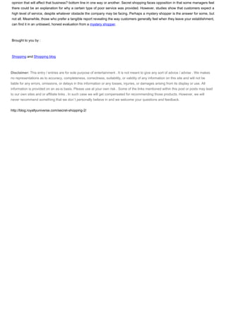 opinion that will affect that business? bottom line in one way or another. Secret shopping faces opposition in that some managers feel
there could be an explanation for why a certain type of poor service was provided. However, studies show that customers expect a
high level of service, despite whatever obstacle the company may be facing. Perhaps a mystery shopper is the answer for some, but
not all. Meanwhile, those who prefer a tangible report revealing the way customers generally feel when they leave your establishment,
can find it in an unbiased, honest evaluation from a mystery shopper.



Brought to you by :



Shopping and Shopping blog



Disclaimer: This entry / entries are for sole purpose of entertainment . It is not meant to give any sort of advice / advise . We makes
no representations as to accuracy, completeness, correctness, suitability, or validity of any information on this site and will not be
liable for any errors, omissions, or delays in this information or any losses, injuries, or damages arising from its display or use. All
information is provided on an as-is basis. Please use at your own risk . Some of the links mentioned within this post or posts may lead
to our own sites and or affiliate links . In such case we will get compensated for recommending those products. However, we will
never recommend something that we don`t personally believe in and we welcome your questions and feedback.


http://blog.royaltyuniverse.com/secret-shopping-2/
 