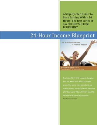 A Step-By-Step Guide To
            Start Earning Within 24
            Hours! The first series of
            our SECRET SUCCESS
            BLUEPRINT


24-Hour Income Blueprint




            This is the FIRST STEP towards changing
            your life. More than 450,000 people
            around the world have joined and are
            making money every day! FOLLOW EACH
            STEP below and YOU will START MAKING
            MONEY in 24 hours! We promise…
            Net Achievers Team
 