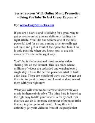 Secret Success With Online Music Promotion
  - Using YouTube To Get Crazy Exposure!

By: www.Easy50Bucks.com

If you are a n artist and is looking for a great way to
get exposure online you are definitely reading the
right article. YouTube has become one of the most
powerful tool for up and coming artist to really get
out there and get in front of their potential fans. This
is only possible when you know how to use this
monster of a site in the right way.

YouTube is the largest and most popular video
sharing site on the internet. This is a place where
millions of videos are uploaded and watched every
single day. This is the perfect place for artist to build
a fan base. There are couple of ways that you can use
this site for great exposure and I want to share one of
them with you right now.

What you will want to do is create videos with your
music in them (obviously). The thing here is knowing
the right way to title your videos. A really cool trick
that you can do is leverage the power of popular artist
that are in your genre of music. Doing this will
definitely get your video in front of the people that
 
