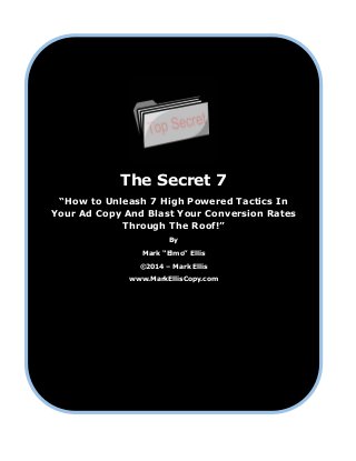 The Secret 7
“How to Unleash 7 High Powered Tactics In
Your Ad Copy And Blast Your Conversion Rates
Through The Roof!”
By
Mark “Elmo” Ellis
©2014 – Mark Ellis
www.MarkEllisCopy.com
 