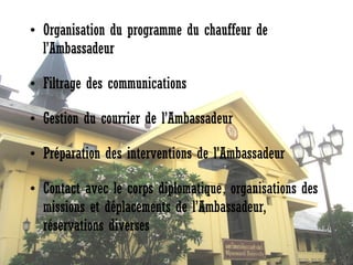 • Organisation du programme du chauffeur de
l’Ambassadeur
• Filtrage des communications 
• Gestion du courrier de l’Ambassadeur 
• Préparation des interventions de l’Ambassadeur
• Contact avec le corps diplomatique, organisations des
missions et déplacements de l’Ambassadeur,
réservations diverses

 