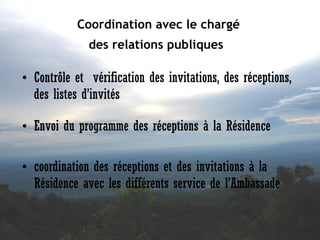 Coordination avec le chargé
des relations publiques 

• Contrôle et vérification des invitations, des réceptions,
des listes d’invités
• Envoi du programme des réceptions à la Résidence
• coordination des réceptions et des invitations à la
Résidence avec les différents service de l’Ambassade

 