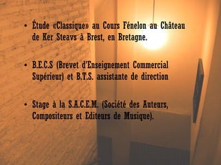 • Étude «Classique» au Cours Fénelon au Château
de Ker Steavs à Brest, en Bretagne.
• B.E.C.S (Brevet d’Enseignement Commercial
Supérieur) et B.T.S. assistante de direction
• Stage à la S.A.C.E.M. (Société des Auteurs,
Compositeurs et Editeurs de Musique).

 