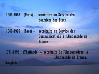 1966-1968 : (Paris) - secrétaire au Service des
boursiers des Etats
1968-1970 : (Laos) - secrétaire au Service des
Communications à l’Ambassade de
France
1971-1998 : (Thaïlande) – secrétaire de l’Ambassadeur à
l’Ambassade de France,
Bangkok

 