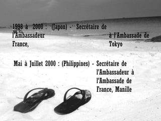 1998 à 2000 : (Japon) - Secrétaire de
l’Ambassadeur
à l’Ambassade de
France,
Tokyo
Mai à Juillet 2000 : (Philippines) - Secrétaire de
l’Ambassadeur à
l’Ambassade de
France, Manille

 
