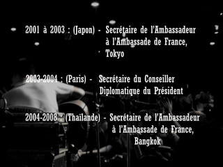 2001 à 2003 : (Japon) - Secrétaire de l’Ambassadeur
à l’Ambassade de France,
Tokyo
2003-2004 : (Paris) - Secrétaire du Conseiller
Diplomatique du Président
2004-2008 : (Thaïlande) - Secrétaire de l’Ambassadeur
à l’Ambassade de France,
Bangkok

 
