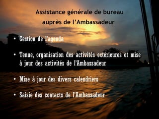 Assistance générale de bureau
auprès de l’Ambassadeur

• Gestion de l’agenda 
• Tenue, organisation des activités extérieures et mise
à jour des activités de l’Ambassadeur
• Mise à jour des divers calendriers
• Saisie des contacts de l’Ambassadeur 

 