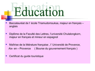 







Baccalauréat de l’ école Triamudomsuksa, majeur en français –
anglais
Diplôme de la Faculté des Lettres, l’université Chulalongkorn,
majeur en français et mineur en espagnol
Maîtrise de la littérature française , l’ Université de Provence,
Aix- en – Provence ( Bourse du gouvernement français )
Certificat du guide touristique

 