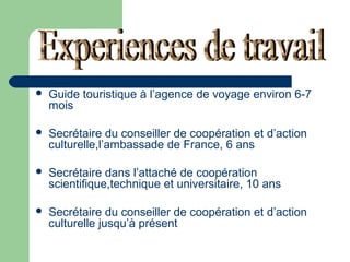 

Guide touristique à l’agence de voyage environ 6-7
mois



Secrétaire du conseiller de coopération et d’action
culturelle,l’ambassade de France, 6 ans



Secrétaire dans l’attaché de coopération
scientifique,technique et universitaire, 10 ans



Secrétaire du conseiller de coopération et d’action
culturelle jusqu’à présent

 