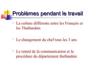 Problèmes pendant le travail


La culture différente entre les Français et
les Thaïlandais



Le changement du chef tous les 3 ans



Le retard de la communication et la
procédure du département thaïlandais

 