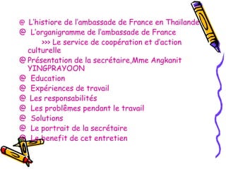 L’histiore de l’ambassade de France en Thaïlande
@ L’organigramme de l’ambassade de France
>>> Le service de coopération et d’action
culturelle
@ Présentation de la secrétaire,Mme Angkanit
YINGPRAYOON
@ Education
@ Expériences de travail
@ Les responsabilités
@ Les problêmes pendant le travail
@ Solutions
@ Le portrait de la secrétaire
@ Le benefit de cet entretien
@

 