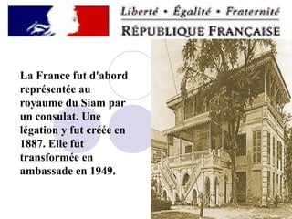 La France fut d'abord
représentée au
royaume du Siam par
un consulat. Une
légation y fut créée en
1887. Elle fut
transformée en
ambassade en 1949.

 