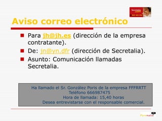 Aviso correo electrónico
  Para jh@jh.es (dirección de la empresa
   contratante).
  De: jn@yn.dfr (dirección de Secretalia).
  Asunto: Comunicación llamadas
   Secretalia.


    Ha llamado el Sr. González Poris de la empresa FFFRRTT
                      Teléfono 666987475
                   Hora de llamada: 15,40 horas
          Desea entrevistarse con el responsable comercial.
 