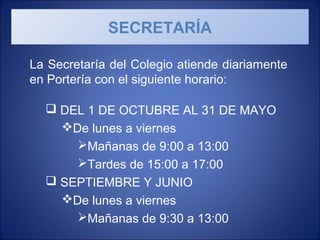 La Secretaría del Colegio atiende diariamente
en Portería con el siguiente horario:
 DEL 1 DE OCTUBRE AL 31 DE MAYO
De lunes a viernes
Mañanas de 9:00 a 13:00
Tardes de 15:00 a 17:00
 SEPTIEMBRE Y JUNIO
De lunes a viernes
Mañanas de 9:30 a 13:00
SECRETARÍA
 