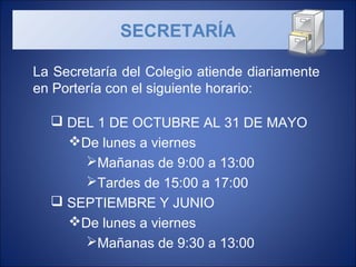 La Secretaría del Colegio atiende diariamente
en Portería con el siguiente horario:
 DEL 1 DE OCTUBRE AL 31 DE MAYO
De lunes a viernes
Mañanas de 9:00 a 13:00
Tardes de 15:00 a 17:00
 SEPTIEMBRE Y JUNIO
De lunes a viernes
Mañanas de 9:30 a 13:00
SECRETARÍA
 