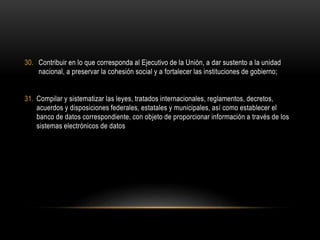 30. Contribuir en lo que corresponda al Ejecutivo de la Unión, a dar sustento a la unidad
nacional, a preservar la cohesión social y a fortalecer las instituciones de gobierno;
31. Compilar y sistematizar las leyes, tratados internacionales, reglamentos, decretos,
acuerdos y disposiciones federales, estatales y municipales, así como establecer el
banco de datos correspondiente, con objeto de proporcionar información a través de los
sistemas electrónicos de datos
 