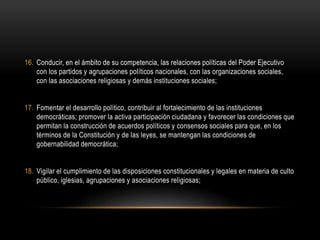 16. Conducir, en el ámbito de su competencia, las relaciones políticas del Poder Ejecutivo
con los partidos y agrupaciones políticos nacionales, con las organizaciones sociales,
con las asociaciones religiosas y demás instituciones sociales;
17. Fomentar el desarrollo político, contribuir al fortalecimiento de las instituciones
democráticas; promover la activa participación ciudadana y favorecer las condiciones que
permitan la construcción de acuerdos políticos y consensos sociales para que, en los
términos de la Constitución y de las leyes, se mantengan las condiciones de
gobernabilidad democrática;
18. Vigilar el cumplimiento de las disposiciones constitucionales y legales en materia de culto
público, iglesias, agrupaciones y asociaciones religiosas;
 