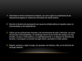 19. Administrar el Archivo General de la Nación, así como vigilar el cumplimiento de las
disposiciones legales en materia de información de interés público;
20. Ejercitar el derecho de expropiación por causa de utilidad pública en aquellos casos no
encomendados a otra dependencia;
21. Vigilar que las publicaciones impresas y las transmisiones de radio y televisión, así como
las películas cinematográficas, se mantengan dentro de los límites del respeto a la vida
privada, a la paz y moral pública y a la dignidad personal, y no ataquen los derechos de
terceros, ni provoquen la comisión de algún delito o perturben el orden público;
22. Regular, autorizar y vigilar el juego, las apuestas, las loterías y rifas, en los términos de
las leyes relativas;
 