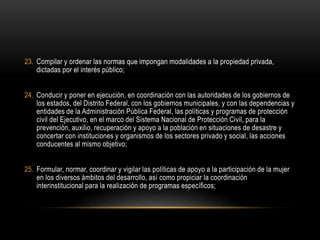 23. Compilar y ordenar las normas que impongan modalidades a la propiedad privada,
dictadas por el interés público;
24. Conducir y poner en ejecución, en coordinación con las autoridades de los gobiernos de
los estados, del Distrito Federal, con los gobiernos municipales, y con las dependencias y
entidades de la Administración Pública Federal, las políticas y programas de protección
civil del Ejecutivo, en el marco del Sistema Nacional de Protección Civil, para la
prevención, auxilio, recuperación y apoyo a la población en situaciones de desastre y
concertar con instituciones y organismos de los sectores privado y social, las acciones
conducentes al mismo objetivo;
25. Formular, normar, coordinar y vigilar las políticas de apoyo a la participación de la mujer
en los diversos ámbitos del desarrollo, así como propiciar la coordinación
interinstitucional para la realización de programas específicos;
 