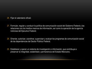26. Fijar el calendario oficial;
27. Formular, regular y conducir la política de comunicación social del Gobierno Federal y las
relaciones con los medios masivos de información, así como la operación de la agencia
noticiosa del Ejecutivo Federal;
28. Orientar, autorizar, coordinar, supervisar y evaluar los programas de comunicación social
de las dependencias del Sector Público Federal;
29. Establecer y operar un sistema de investigación e información, que contribuya a
preservar la integridad, estabilidad y permanencia del Estado Mexicano;
 