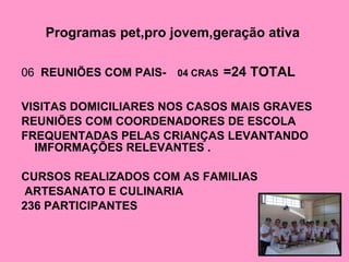 Programas pet,pro jovem,geração ativa   06  REUNIÕES COM PAIS-   04 CRAS   =24 TOTAL VISITAS DOMICILIARES NOS CASOS MAIS GRAVES  REUNIÕES COM COORDENADORES DE ESCOLA  FREQUENTADAS PELAS CRIANÇAS LEVANTANDO IMFORMAÇÕES RELEVANTES . CURSOS REALIZADOS COM AS FAMILIAS  ARTESANATO E CULINARIA  236 PARTICIPANTES  