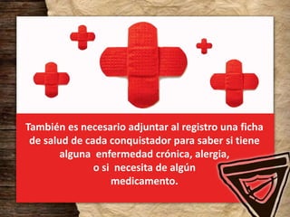 También es necesario adjuntar al registro una ficha
de salud de cada conquistador para saber si tiene
alguna enfermedad crónica, alergia,
o si necesita de algún
medicamento.
 