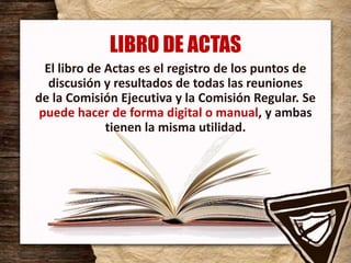 LIBRO DE ACTAS
El libro de Actas es el registro de los puntos de
discusión y resultados de todas las reuniones
de la Comisión Ejecutiva y la Comisión Regular. Se
puede hacer de forma digital o manual, y ambas
tienen la misma utilidad.
 