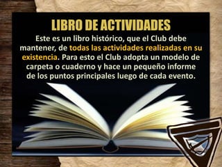 LIBRO DE ACTIVIDADES
Este es un libro histórico, que el Club debe
mantener, de todas las actividades realizadas en su
existencia. Para esto el Club adopta un modelo de
carpeta o cuaderno y hace un pequeño informe
de los puntos principales luego de cada evento.
 