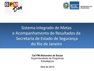 Sistema Integrado de Metas
e Acompanhamento de Resultados da
Secretaria de Estado de Segurança
do Rio de Janeiro
Cel PM Alexandre de Souza
Superintendente de Programas
Estratégicos
Abril de 2014
 