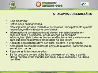 A PALAVRA DO SECRETÁRIO Seja dinâmico! Cative seus companheiros. Não seja uma pessoa fechada e burocrática, principalmente quando na presença de visitantes e convidados.  Informações e correspondências devem ser selecionadas em conjunto com o presidente: passe apenas as principais informações. (leia todas as correspondências antes e selecione-as para que não haja erros e embaraços na sua leitura)  A fala de secretario(a) deve ser clara, objetiva, e organizada.  Apresentar os comprovantes de envio de relatórios, confirmação de e-mail e/ou cartas. Registre as faltas recuperadas.  Se for costume do seu clube faça um resumo, ou leia, a ata da última reunião. (vale mandar por email o que aconteceu na última reunião) 