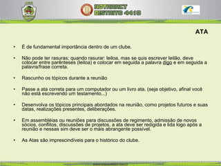 ATA É de fundamental importância dentro de um clube.  Não pode ter rasuras; quando rasurar: leiloa, mas se quis escrever leilão, deve colocar entre parênteses (leiloa) e colocar em seguida a palavra  digo   e em   seguida a palavra/frase correta.  Rascunho os tópicos durante a reunião Passe a ata correta para um computador ou um livro ata. (seja objetivo, afinal você não está escrevendo um testamento...) Desenvolva os tópicos principais abordados na reunião, como projetos futuros e suas datas, realizações presentes, deliberações.  Em assembléias ou reuniões para discussões de regimento, admissão de novos sócios, conflitos, discussões de projetos, a ata deve ser redigida e lida logo após a reunião e nessas sim deve ser o mais abrangente possível. As Atas são imprescindíveis para o histórico do clube. 