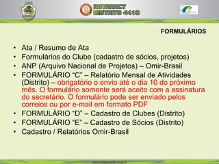 FORMULÁRIOS Ata / Resumo de Ata Formulários do Clube (cadastro de sócios, projetos) ANP (Arquivo Nacional de Projetos) – Omir-Brasil FORMULÁRIO “C” – Relatório Mensal de Atividades (Distrito) –  obrigatório o envio até o dia 10 do próximo mês. O formulário somente será aceito com a assinatura do secretário. O formulário pode ser enviado pelos correios ou por e-mail em formato PDF   FORMULÁRIO “D” – Cadastro de Clubes (Distrito)  FORMULÁRIO “E” – Cadastro de Sócios (Distrito) Cadastro / Relatórios Omir-Brasil 
