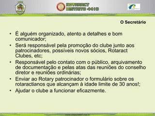 O Secretário É alguém organizado, atento a detalhes e bom comunicador;  Será responsável pela promoção do clube junto aos patrocinadores, possíveis novos sócios, Rotaract Clubes, etc; Responsável pelo contato com o público, arquivamento de documentação e pelas atas das reuniões do conselho diretor e reuniões ordinárias; Enviar ao Rotary patrocinador o formulário sobre os rotaractianos que alcançam à idade limite de 30 anos!; Ajudar o clube a funcionar eficazmente.  