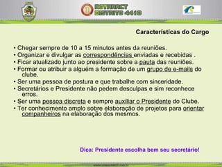 Características do Cargo •  Chegar sempre de 10 a 15 minutos antes da reuniões.  •  Organizar e divulgar as  correspondências  enviadas e recebidas . •  Ficar atualizado junto ao presidente sobre a  pauta  das reuniões.  •  Formar ou atribuir a alguém a formação de um  grupo de e-mails  do clube.  •  Ser uma pessoa de postura e que trabalhe com sinceridade.  •  Secretários e Presidente não pedem desculpas e sim reconhece erros.  •  Ser uma  pessoa discreta  e sempre  auxiliar o Presidente  do Clube.  •  Ter conhecimento amplo sobre elaboração de projetos para  orientar companheiros  na elaboração dos mesmos. Dica: Presidente escolha bem seu secretário! 