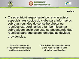 Avisos O secretário é responsável por enviar avisos especiais aos sócios do clube para Informá-los sobre as reuniões do conselho diretor ou reuniões extraordinárias e também levantar sobre algum sócio que esta se ausentando das reuniões para que sejam tomadas as devidas providencias.   Dica: Escolha outro companheiro/diretor para auxiliar seu secretário Dica: Utilize listas de discussão por e-mail ou elabore uma pirâmide para ligações 