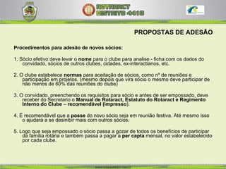 PROPOSTAS DE ADESÃO Procedimentos para adesão de novos sócios: 1. Sócio efetivo deve levar o  nome  para o clube para analise - ficha com os dados do convidado, sócios de outros clubes, cidades, ex-interactianos, etc. 2. O clube estabelece  normas  para aceitação de sócios, como nº de reuniões e participação em projetos. (mesmo depois que vira sócio o mesmo deve participar de não menos de 60% das reuniões do clube) 3. O convidado, preenchendo os requisitos para sócio e antes de ser empossado, deve receber do Secretario o  Manual de Rotaract, Estatuto do Rotaract e Regimento Interno   do Clube  –  recomendável (impresso ).  4. É recomendável que a  posse  do novo sócio seja em reunião festiva. Até mesmo isso o ajudará a se desinibir mais com outros sócios.  5. Logo que seja empossado o sócio passa a gozar de todos os benefícios de participar da família rotária e também passa a pagar a  per capta  mensal, no valor estabelecido por cada clube.  