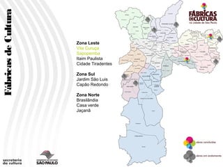 Fábricas de Cultura


                      Zona Leste
                      Vila Curuça
                      Sapopemba
                      Itaim Paulista
                      Cidade Tiradentes
                                          Gêneros e Etnias

                      Zona Sul
                      Jardim São Luis
                      Capão Redondo

                      Zona Norte
                      Brasilândia
                      Casa verde
                      Jaçanã
 