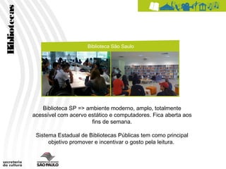 Bibliotecas


                                   Biblioteca São Saulo




                 Biblioteca SP => ambiente moderno, amplo, totalmente
              acessível com acervo estático e computadores. Fica aberta aos
                                    fins de semana.

               Sistema Estadual de Bibliotecas Públicas tem como principal
                    objetivo promover e incentivar o gosto pela leitura.
 