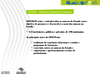 SISEM – Sistema Estadual de Museus


SISEM-SP reúne e articula todos os museus do Estado com o
objetivo de promover e desenvolver a ação dos museus no
Estado.

 415 instituições, públicas e privadas, de 190 municípios.

As principais ações do SISEM são:

      realização de exposições itinerantes, estudos e
       programas de formação,
      convênios entres os museus do Estado e
      capacitação e aperfeiçoamento técnico de
       profissionais.
 