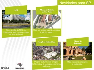 Novidades para SP
            MAC                           Museu da História
                                            de São Paulo




    Novo prédio do MAC, no        Mais um projeto que já começou
Ibirapuera, será o maior museu           a sair do papel.
       de arte do Brasil.



                                       Complexo Cultural Luz                  Museu do
                                                                              Imigrante




                                    Projeto Cultural para a região    Mais moderno, interativo
                                 da Nova Luz já começou a se tornar        e multimídia.
                                              realidade.
 