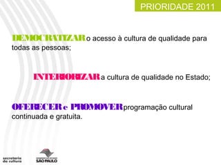 PRIORIDADE 2011


DEMOCRATIZAR o acesso à cultura de qualidade para
todas as pessoas;



      INTERIORIZAR a cultura de qualidade no Estado;


OFERECER e PROMOVERprogramação cultural
continuada e gratuita.
 