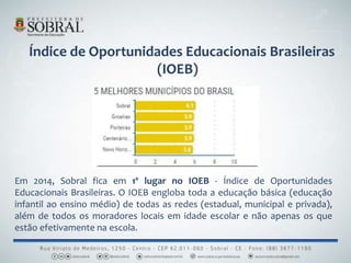 Índice de Oportunidades Educacionais Brasileiras
(IOEB)
Em 2014, Sobral fica em 1º lugar no IOEB - Índice de Oportunidades
Educacionais Brasileiras. O IOEB engloba toda a educação básica (educação
infantil ao ensino médio) de todas as redes (estadual, municipal e privada),
além de todos os moradores locais em idade escolar e não apenas os que
estão efetivamente na escola.
 