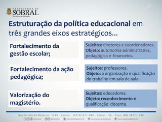 Estruturação da política educacional em
três grandes eixos estratégicos...
Fortalecimento da
gestão escolar;
Valorização do
magistério.
Sujeitos: diretores e coordenadores.
Objeto: autonomia administrativa,
pedagógica e financeira.
Sujeitos: professores.
Objeto: a organização e qualificação
do trabalho em sala de aula.
Sujeitos: educadores.
Objeto: reconhecimento e
qualificação docente.
Fortalecimento da ação
pedagógica;
 