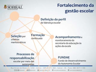 Fortalecimento da
gestão escolar
Seleção por
critérios
meritocráticos
Definição do perfil
de liderança escolar
Processos de
responsabilização
escolar por meio das
autonomias
Formação
continuada Acompanhamentoe
monitoramento da
secretaria da educação às
ações da escola
FUNDAE
Fundo de Desenvolvimento
da Autonomia Escolar
 