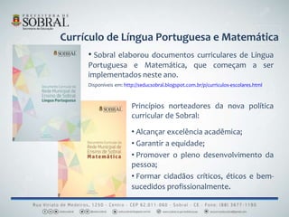 Currículo de Língua Portuguesa e Matemática
Princípios norteadores da nova política
curricular de Sobral:
• Alcançar excelência acadêmica;
• Garantir a equidade;
• Promover o pleno desenvolvimento da
pessoa;
• Formar cidadãos críticos, éticos e bem-
sucedidos profissionalmente.
• Sobral elaborou documentos curriculares de Língua
Portuguesa e Matemática, que começam a ser
implementados neste ano.
Disponíveis em: http://seducsobral.blogspot.com.br/p/curriculos-escolares.html
 